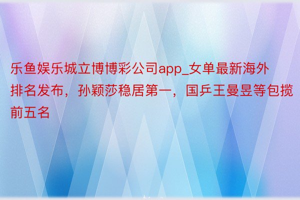 乐鱼娱乐城立博博彩公司app_女单最新海外排名发布，孙颖莎稳居第一，国乒王曼昱等包揽前五名