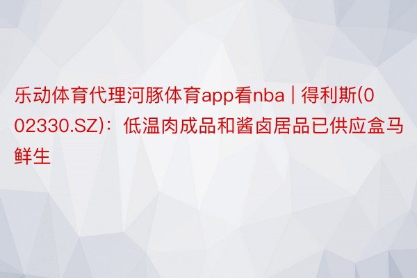 乐动体育代理河豚体育app看nba | 得利斯(002330.SZ)：低温肉成品和酱卤居品已供应盒马鲜生