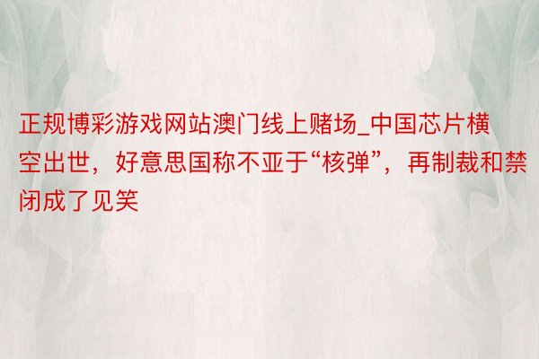 正规博彩游戏网站澳门线上赌场_中国芯片横空出世，好意思国称不亚于“核弹”，再制裁和禁闭成了见笑