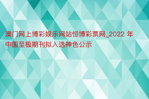 澳门网上博彩娱乐网站恒博彩票网_2022 年中国至极期刊拟入选神色公示