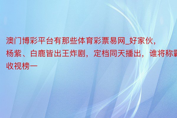 澳门博彩平台有那些体育彩票易网_好家伙，杨紫、白鹿皆出王炸剧，定档同天播出，谁将称霸收视榜一