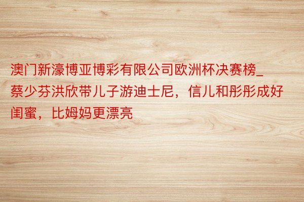 澳门新濠博亚博彩有限公司欧洲杯决赛榜_蔡少芬洪欣带儿子游迪士尼，信儿和彤彤成好闺蜜，比姆妈更漂亮