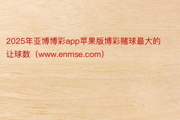 2025年亚博博彩app苹果版博彩赌球最大的让球数（www.enmse.com）